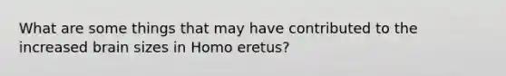 What are some things that may have contributed to the increased brain sizes in Homo eretus?