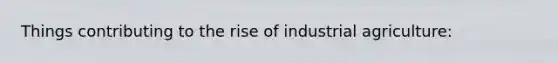 Things contributing to the rise of industrial agriculture: