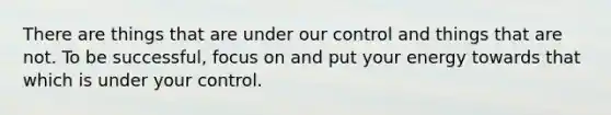 There are things that are under our control and things that are not. To be successful, focus on and put your energy towards that which is under your control.