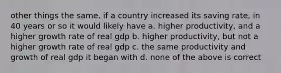 other things the same, if a country increased its saving rate, in 40 years or so it would likely have a. higher productivity, and a higher growth rate of real gdp b. higher productivity, but not a higher growth rate of real gdp c. the same productivity and growth of real gdp it began with d. none of the above is correct