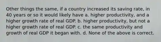 Other things the same, if a country increased its saving rate, in 40 years or so it would likely have a. higher productivity, and a higher growth rate of real GDP. b. higher productivity, but not a higher growth rate of real GDP. c. the same productivity and growth of real GDP it began with. d. None of the above is correct.