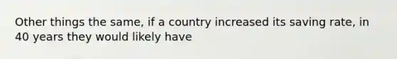 Other things the same, if a country increased its saving rate, in 40 years they would likely have