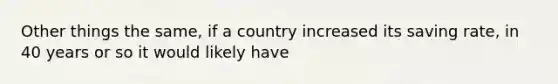 Other things the same, if a country increased its saving rate, in 40 years or so it would likely have