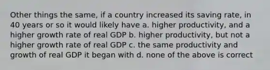 Other things the same, if a country increased its saving rate, in 40 years or so it would likely have a. higher productivity, and a higher growth rate of real GDP b. higher productivity, but not a higher growth rate of real GDP c. the same productivity and growth of real GDP it began with d. none of the above is correct