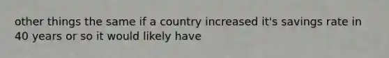 other things the same if a country increased it's savings rate in 40 years or so it would likely have