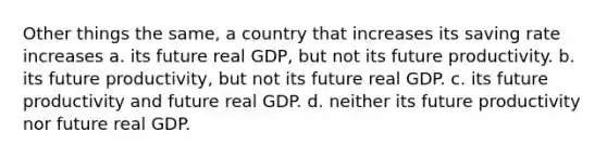 Other things the same, a country that increases its saving rate increases a. its future real GDP, but not its future productivity. b. its future productivity, but not its future real GDP. c. its future productivity and future real GDP. d. neither its future productivity nor future real GDP.