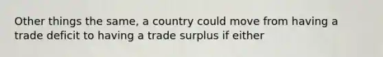 Other things the same, a country could move from having a trade deficit to having a trade surplus if either