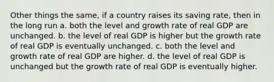 Other things the same, if a country raises its saving rate, then in the long run a. both the level and growth rate of real GDP are unchanged. b. the level of real GDP is higher but the growth rate of real GDP is eventually unchanged. c. both the level and growth rate of real GDP are higher. d. the level of real GDP is unchanged but the growth rate of real GDP is eventually higher.