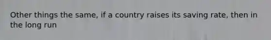 Other things the same, if a country raises its saving rate, then in the long run