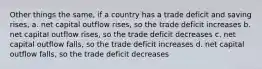 Other things the same, if a country has a trade deficit and saving rises, a. net capital outflow rises, so the trade deficit increases b. net capital outflow rises, so the trade deficit decreases c. net capital outflow falls, so the trade deficit increases d. net capital outflow falls, so the trade deficit decreases