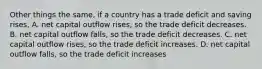 Other things the same, if a country has a trade deficit and saving rises, A. net capital outflow rises, so the trade deficit decreases. B. net capital outflow falls, so the trade deficit decreases. C. net capital outflow rises, so the trade deficit increases. D. net capital outflow falls, so the trade deficit increases