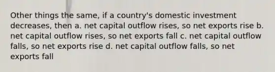 Other things the same, if a country's domestic investment decreases, then a. net capital outflow rises, so net exports rise b. net capital outflow rises, so net exports fall c. net capital outflow falls, so net exports rise d. net capital outflow falls, so net exports fall