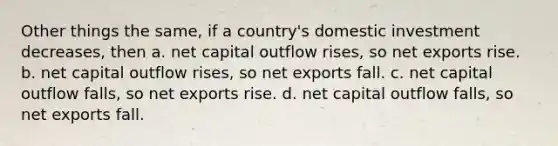 Other things the same, if a country's domestic investment decreases, then a. net capital outflow rises, so net exports rise. b. net capital outflow rises, so net exports fall. c. net capital outflow falls, so net exports rise. d. net capital outflow falls, so net exports fall.