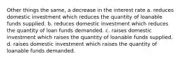 Other things the same, a decrease in the interest rate a. reduces domestic investment which reduces the quantity of loanable funds supplied. b. reduces domestic investment which reduces the quantity of loan funds demanded. c. raises domestic investment which raises the quantity of loanable funds supplied. d. raises domestic investment which raises the quantity of loanable funds demanded.