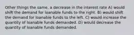 Other things the same, a decrease in the interest rate A) would shift the demand for loanable funds to the right. B) would shift the demand for loanable funds to the left. C) would increase the quantity of loanable funds demanded. D) would decrease the quantity of loanable funds demanded.