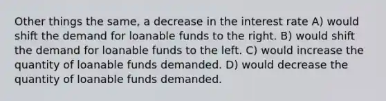 Other things the same, a decrease in the interest rate A) would shift the demand for loanable funds to the right. B) would shift the demand for loanable funds to the left. C) would increase the quantity of loanable funds demanded. D) would decrease the quantity of loanable funds demanded.