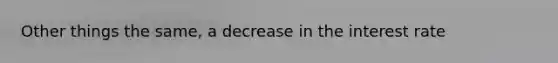 Other things the same, a decrease in the interest rate