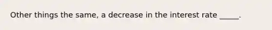 Other things the same, a decrease in the interest rate _____.