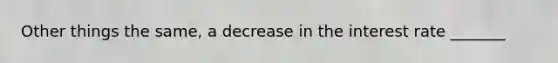 Other things the same, a decrease in the interest rate _______