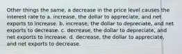 Other things the same, a decrease in the price level causes the interest rate to a. increase, the dollar to appreciate, and net exports to increase. b. increase, the dollar to depreciate, and net exports to decrease. c. decrease, the dollar to depreciate, and net exports to increase. d. decrease, the dollar to appreciate, and net exports to decrease.