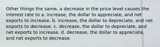 Other things the same, a decrease in the price level causes the interest rate to a. increase, the dollar to appreciate, and net exports to increase. b. increase, the dollar to depreciate, and net exports to decrease. c. decrease, the dollar to depreciate, and net exports to increase. d. decrease, the dollar to appreciate, and net exports to decrease.