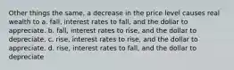 Other things the same, a decrease in the price level causes real wealth to a. fall, interest rates to fall, and the dollar to appreciate. b. fall, interest rates to rise, and the dollar to depreciate. c. rise, interest rates to rise, and the dollar to appreciate. d. rise, interest rates to fall, and the dollar to depreciate