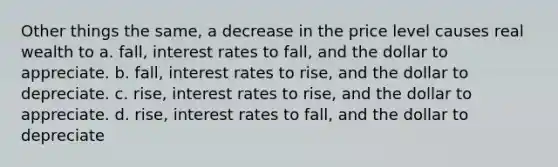 Other things the same, a decrease in the price level causes real wealth to a. fall, interest rates to fall, and the dollar to appreciate. b. fall, interest rates to rise, and the dollar to depreciate. c. rise, interest rates to rise, and the dollar to appreciate. d. rise, interest rates to fall, and the dollar to depreciate