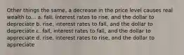 Other things the same, a decrease in the price level causes real wealth to... a. fall, interest rates to rise, and the dollar to depreciate b. rise, interest rates to fall, and the dollar to depreciate c. fall, interest rates to fall, and the dollar to appreciate d. rise, interest rates to rise, and the dollar to appreciate