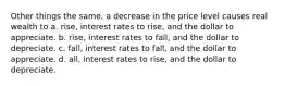 Other things the same, a decrease in the price level causes real wealth to a. rise, interest rates to rise, and the dollar to appreciate. b. rise, interest rates to fall, and the dollar to depreciate. c. fall, interest rates to fall, and the dollar to appreciate. d. all, interest rates to rise, and the dollar to depreciate.