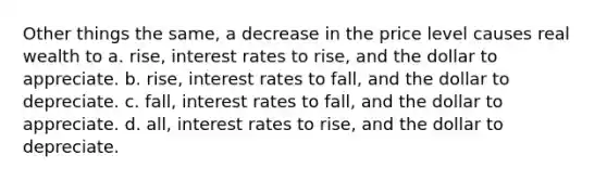 Other things the same, a decrease in the price level causes real wealth to a. rise, interest rates to rise, and the dollar to appreciate. b. rise, interest rates to fall, and the dollar to depreciate. c. fall, interest rates to fall, and the dollar to appreciate. d. all, interest rates to rise, and the dollar to depreciate.