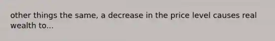 other things the same, a decrease in the price level causes real wealth to...