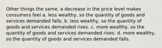 Other things the same, a decrease in the price level makes consumers feel a. less wealthy, so the quantity of goods and services demanded falls. b. less wealthy, so the quantity of goods and services demanded rises. c. more wealthy, so the quantity of goods and services demanded rises. d. more wealthy, so the quantity of goods and services demanded falls.