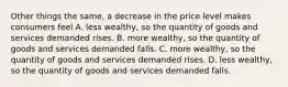 Other things the same, a decrease in the price level makes consumers feel A. less wealthy, so the quantity of goods and services demanded rises. B. more wealthy, so the quantity of goods and services demanded falls. C. more wealthy, so the quantity of goods and services demanded rises. D. less wealthy, so the quantity of goods and services demanded falls.