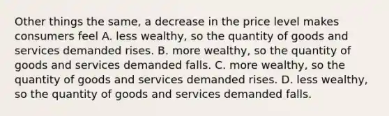 Other things the same, a decrease in the price level makes consumers feel A. less wealthy, so the quantity of goods and services demanded rises. B. more wealthy, so the quantity of goods and services demanded falls. C. more wealthy, so the quantity of goods and services demanded rises. D. less wealthy, so the quantity of goods and services demanded falls.