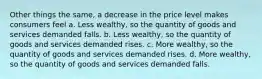 Other things the same, a decrease in the price level makes consumers feel a. Less wealthy, so the quantity of goods and services demanded falls. b. Less wealthy, so the quantity of goods and services demanded rises. c. More wealthy, so the quantity of goods and services demanded rises. d. More wealthy, so the quantity of goods and services demanded falls.