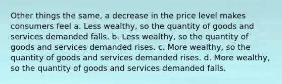 Other things the same, a decrease in the price level makes consumers feel a. Less wealthy, so the quantity of goods and services demanded falls. b. Less wealthy, so the quantity of goods and services demanded rises. c. More wealthy, so the quantity of goods and services demanded rises. d. More wealthy, so the quantity of goods and services demanded falls.