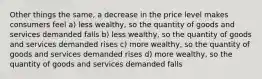 Other things the same, a decrease in the price level makes consumers feel a) less wealthy, so the quantity of goods and services demanded falls b) less wealthy, so the quantity of goods and services demanded rises c) more wealthy, so the quantity of goods and services demanded rises d) more wealthy, so the quantity of goods and services demanded falls