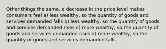 Other things the same, a decrease in the price level makes consumers feel a) less wealthy, so the quantity of goods and services demanded falls b) less wealthy, so the quantity of goods and services demanded rises c) more wealthy, so the quantity of goods and services demanded rises d) more wealthy, so the quantity of goods and services demanded falls