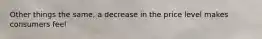 Other things the same, a decrease in the price level makes consumers feel