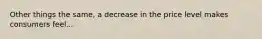 Other things the same, a decrease in the price level makes consumers feel...