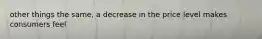 other things the same, a decrease in the price level makes consumers feel