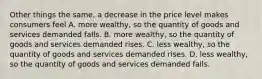 Other things the same, a decrease in the price level makes consumers feel A. more wealthy, so the quantity of goods and services demanded falls. B. more wealthy, so the quantity of goods and services demanded rises. C. less wealthy, so the quantity of goods and services demanded rises. D. less wealthy, so the quantity of goods and services demanded falls.