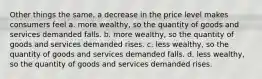 Other things the same, a decrease in the price level makes consumers feel a. more wealthy, so the quantity of goods and services demanded falls. b. more wealthy, so the quantity of goods and services demanded rises. c. less wealthy, so the quantity of goods and services demanded falls. d. less wealthy, so the quantity of goods and services demanded rises.