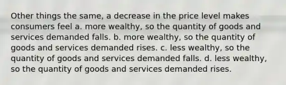 Other things the same, a decrease in the price level makes consumers feel a. more wealthy, so the quantity of goods and services demanded falls. b. more wealthy, so the quantity of goods and services demanded rises. c. less wealthy, so the quantity of goods and services demanded falls. d. less wealthy, so the quantity of goods and services demanded rises.