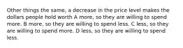 Other things the same, a decrease in the price level makes the dollars people hold worth A more, so they are willing to spend more. B more, so they are willing to spend less. C less, so they are willing to spend more. D less, so they are willing to spend less.