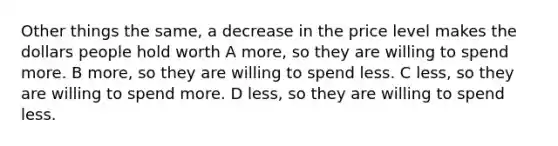 Other things the same, a decrease in the price level makes the dollars people hold worth A more, so they are willing to spend more. B more, so they are willing to spend less. C less, so they are willing to spend more. D less, so they are willing to spend less.