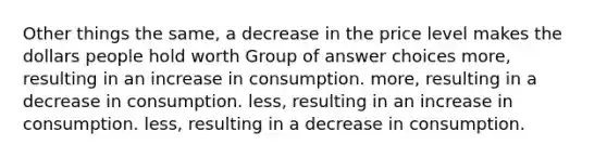 Other things the same, a decrease in the price level makes the dollars people hold worth Group of answer choices more, resulting in an increase in consumption. more, resulting in a decrease in consumption. less, resulting in an increase in consumption. less, resulting in a decrease in consumption.