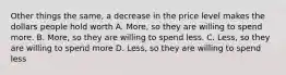 Other things the same, a decrease in the price level makes the dollars people hold worth A. More, so they are willing to spend more. B. More, so they are willing to spend less. C. Less, so they are willing to spend more D. Less, so they are willing to spend less