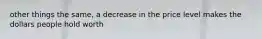 other things the same, a decrease in the price level makes the dollars people hold worth