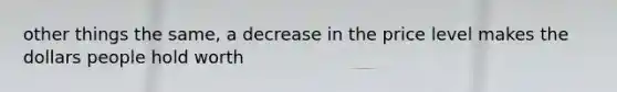 other things the same, a decrease in the price level makes the dollars people hold worth